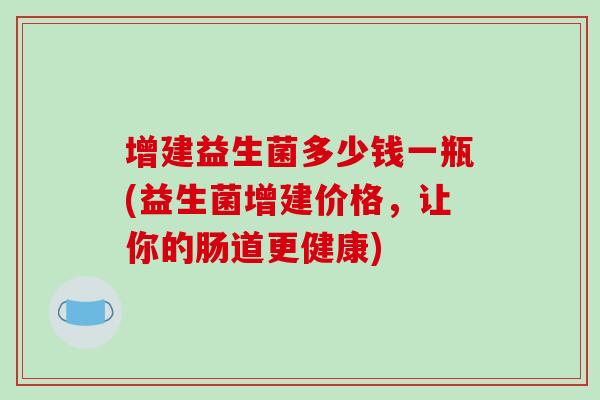 增建益生菌多少钱一瓶(益生菌增建价格，让你的肠道更健康)