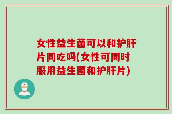 女性益生菌可以和护肝片同吃吗(女性可同时服用益生菌和护肝片)
