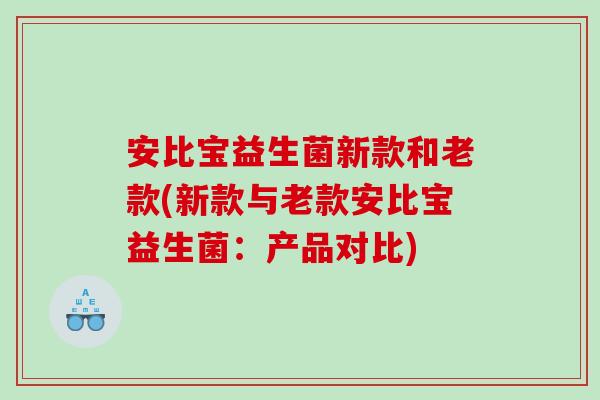安比宝益生菌新款和老款(新款与老款安比宝益生菌：产品对比)