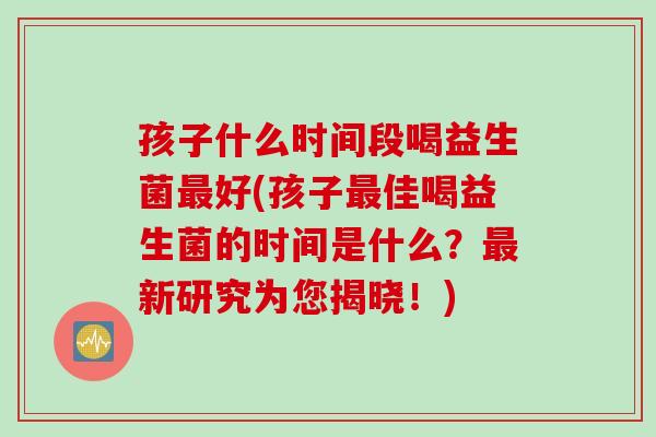 孩子什么时间段喝益生菌好(孩子佳喝益生菌的时间是什么?新研究为您揭晓!) 孩子什么时间段喝益生菌好(孩子佳喝益生菌的时间是什么?新研究为您揭晓!)