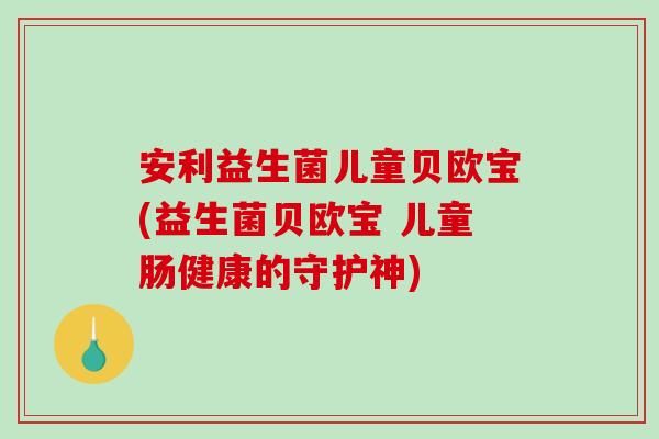 安利益生菌儿童贝欧宝(益生菌贝欧宝 儿童肠健康的守护神)