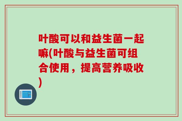 叶酸可以和益生菌一起嘛(叶酸与益生菌可组合使用，提高营养吸收)
