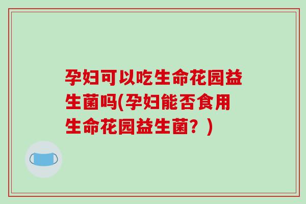 孕妇可以吃生命花园益生菌吗(孕妇能否食用生命花园益生菌？)