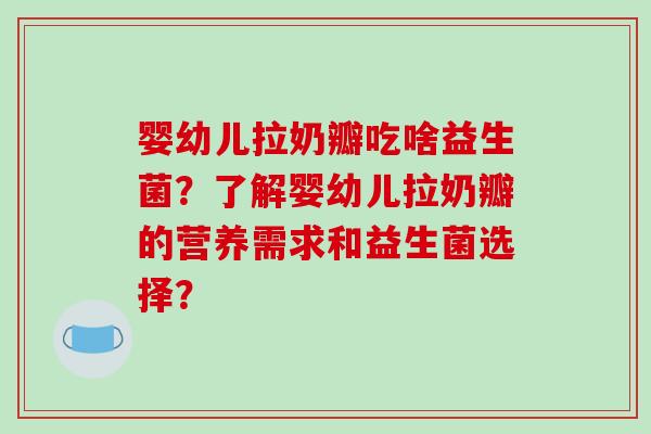 婴幼儿拉奶瓣吃啥益生菌？了解婴幼儿拉奶瓣的营养需求和益生菌选择？