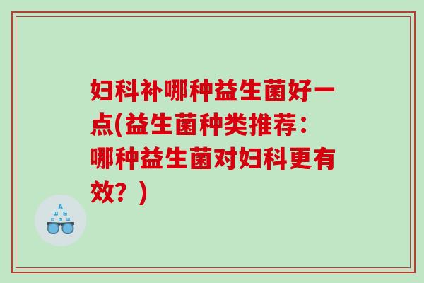 妇科补哪种益生菌好一点(益生菌种类推荐：哪种益生菌对妇科更有效？)