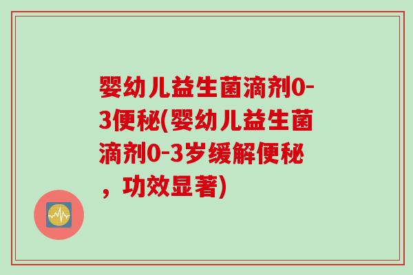 婴幼儿益生菌滴剂0-3便秘(婴幼儿益生菌滴剂0-3岁缓解便秘，功效显著)
