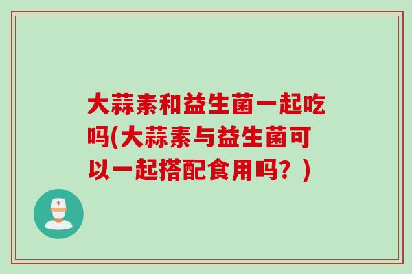 大蒜素和益生菌一起吃吗(大蒜素与益生菌可以一起搭配食用吗？)