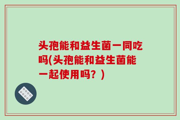 头孢能和益生菌一同吃吗(头孢能和益生菌能一起使用吗？)