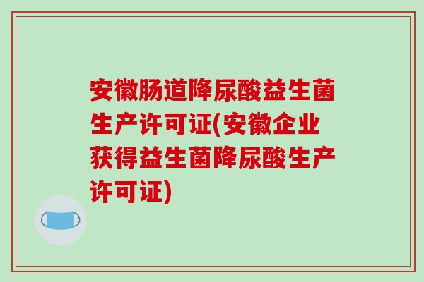安徽肠道降尿酸益生菌生产许可证(安徽企业获得益生菌降尿酸生产许可证)