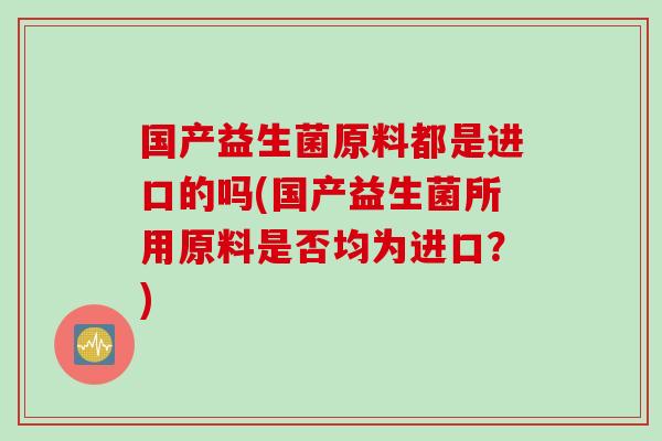 国产益生菌原料都是进口的吗(国产益生菌所用原料是否均为进口？)