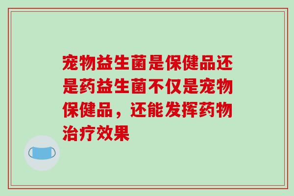 宠物益生菌是保健品还是药益生菌不仅是宠物保健品，还能发挥药物治疗效果