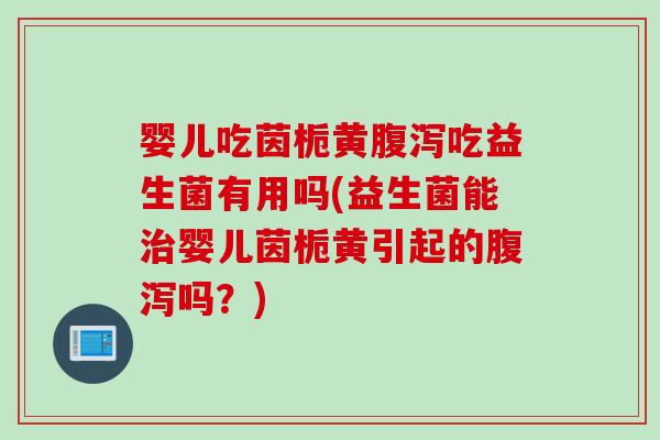 婴儿吃茵栀黄腹泻吃益生菌有用吗(益生菌能治婴儿茵栀黄引起的腹泻吗？)