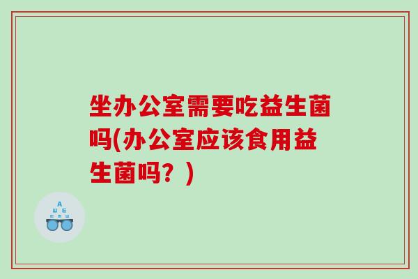 坐办公室需要吃益生菌吗(办公室应该食用益生菌吗？)