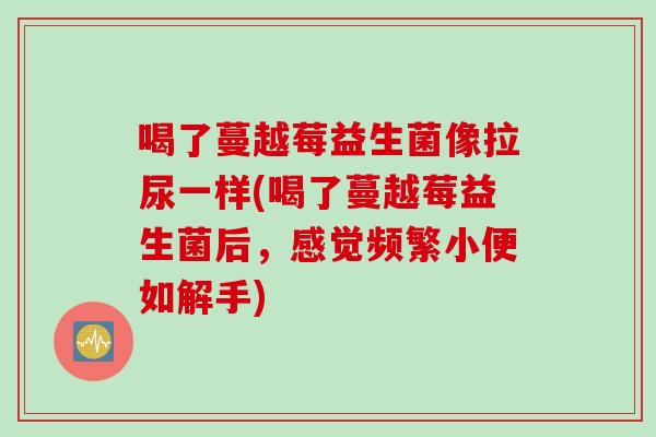 喝了蔓越莓益生菌像拉尿一样(喝了蔓越莓益生菌后,感觉频繁小便如解手) 喝了蔓越莓益生菌像拉尿一样(喝了蔓越莓益生菌后,感觉频繁小便如解手)