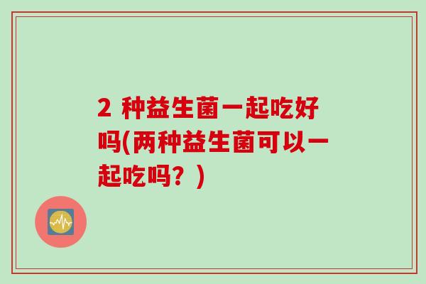 2 种益生菌一起吃好吗(两种益生菌可以一起吃吗？)