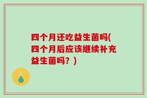 四个月还吃益生菌吗(四个月后应该继续补充益生菌吗？)