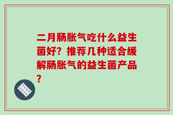 二月肠胀气吃什么益生菌好？推荐几种适合缓解肠胀气的益生菌产品？