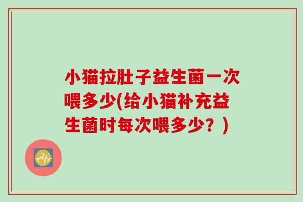 小猫拉肚子益生菌一次喂多少(给小猫补充益生菌时每次喂多少？)