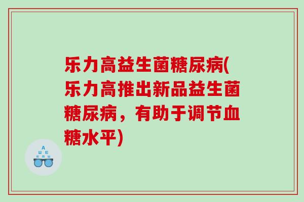 乐力高益生菌糖尿病(乐力高推出新品益生菌糖尿病，有助于调节血糖水平)