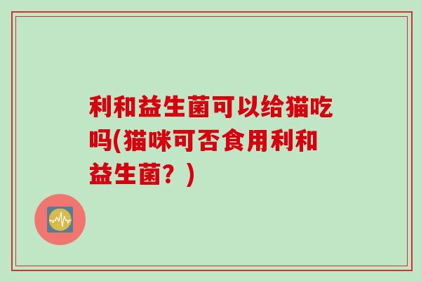 利和益生菌可以给猫吃吗(猫咪可否食用利和益生菌？)