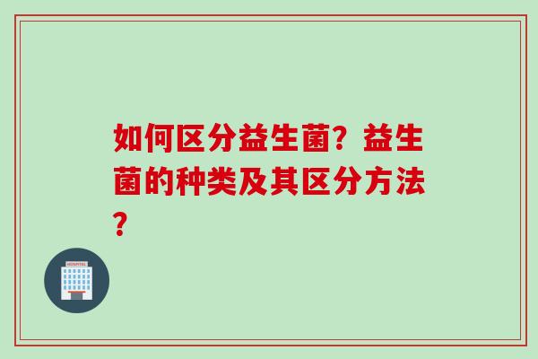 如何区分益生菌？益生菌的种类及其区分方法？