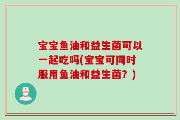 宝宝鱼油和益生菌可以一起吃吗(宝宝可同时服用鱼油和益生菌？)
