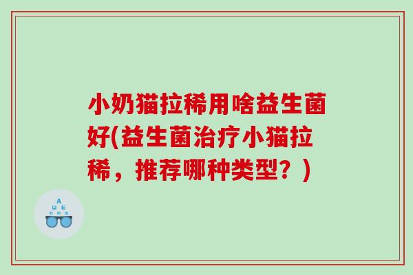 小奶猫拉稀用啥益生菌好(益生菌治疗小猫拉稀，推荐哪种类型？)
