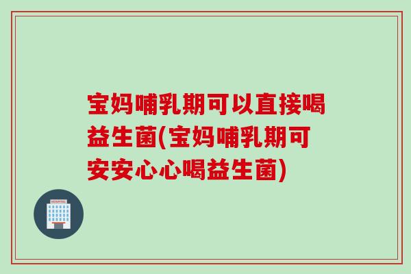 宝妈哺乳期可以直接喝益生菌(宝妈哺乳期可安安心心喝益生菌)