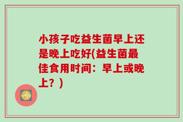 小孩子吃益生菌早上还是晚上吃好(益生菌最佳食用时间：早上或晚上？)