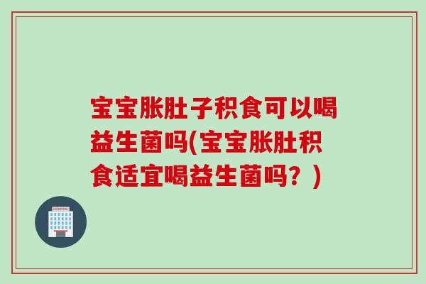 宝宝胀肚子积食可以喝益生菌吗(宝宝胀肚积食适宜喝益生菌吗？)