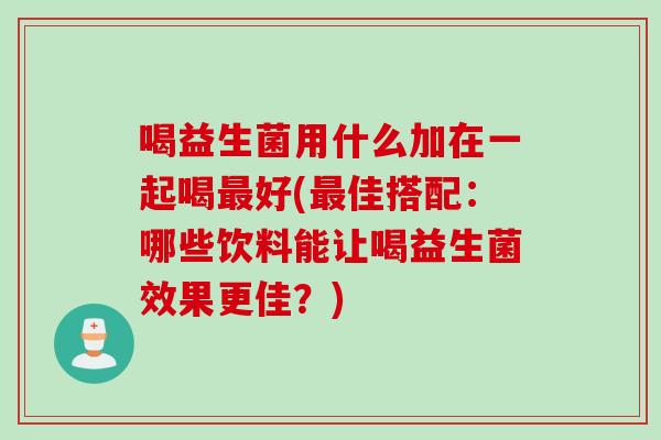 喝益生菌用什么加在一起喝最好(最佳搭配：哪些饮料能让喝益生菌效果更佳？)