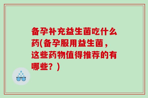 备孕补充益生菌吃什么药(备孕服用益生菌，这些药物值得推荐的有哪些？)