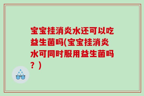 宝宝挂消炎水还可以吃益生菌吗(宝宝挂消炎水可同时服用益生菌吗？)