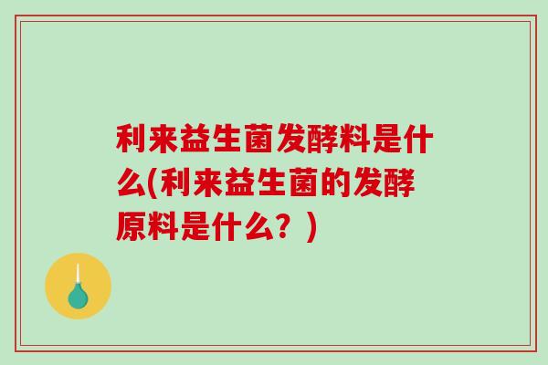利来益生菌发酵料是什么(利来益生菌的发酵原料是什么？)
