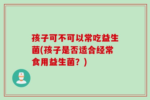 孩子可不可以常吃益生菌(孩子是否适合经常食用益生菌？)