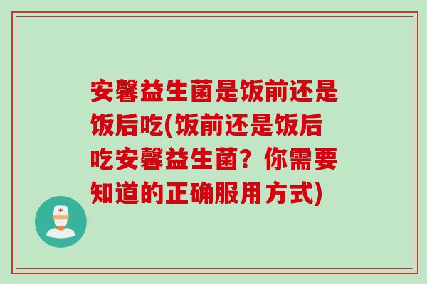 安馨益生菌是饭前还是饭后吃(饭前还是饭后吃安馨益生菌？你需要知道的正确服用方式)