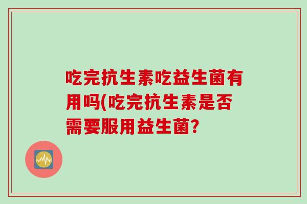 吃完抗生素吃益生菌有用吗(吃完抗生素是否需要服用益生菌? 吃完抗生素吃益生菌有用吗(吃完抗生素是否需要服用益生菌?