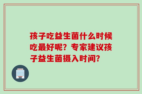 孩子吃益生菌什么时候吃最好呢？专家建议孩子益生菌摄入时间？