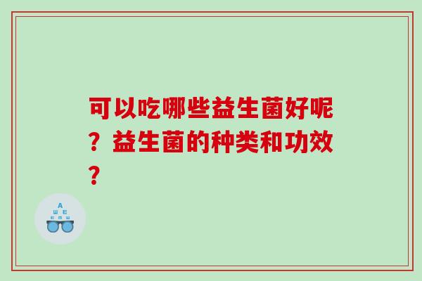 可以吃哪些益生菌好呢?益生菌的种类和功效? 可以吃哪些益生菌好呢?益生菌的种类和功效?