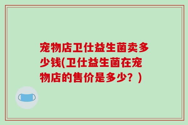 宠物店卫仕益生菌卖多少钱(卫仕益生菌在宠物店的售价是多少？)