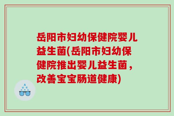 岳阳市妇幼保健院婴儿益生菌(岳阳市妇幼保健院推出婴儿益生菌，改善宝宝肠道健康)