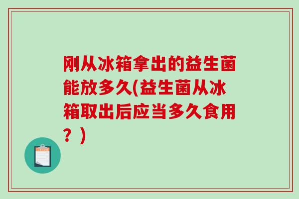 刚从冰箱拿出的益生菌能放多久(益生菌从冰箱取出后应当多久食用？)