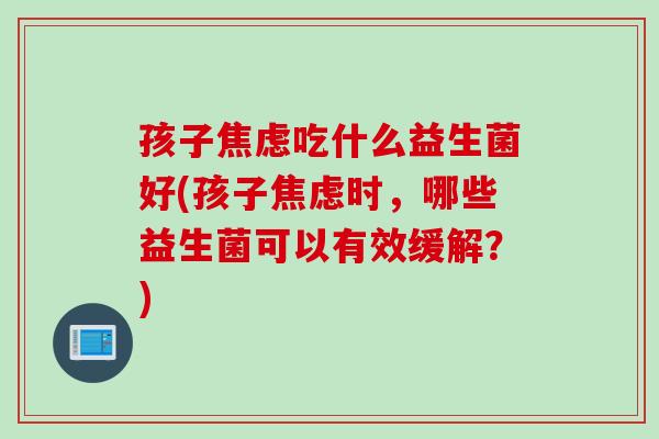 孩子焦虑吃什么益生菌好(孩子焦虑时，哪些益生菌可以有效缓解？)