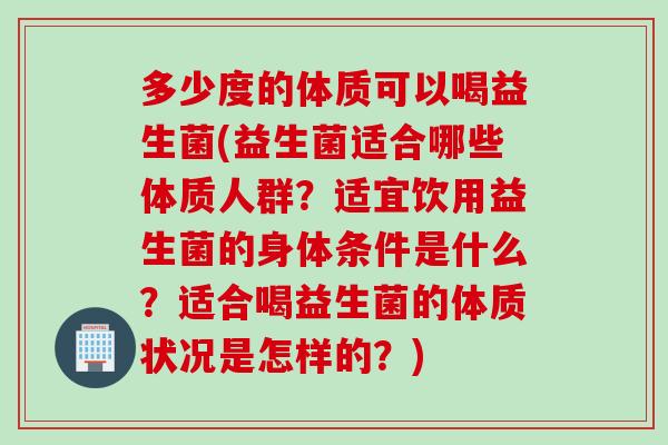 多少度的体质可以喝益生菌(益生菌适合哪些体质人群？适宜饮用益生菌的身体条件是什么？适合喝益生菌的体质状况是怎样的？)