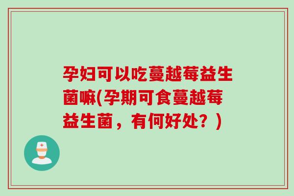 孕妇可以吃蔓越莓益生菌嘛(孕期可食蔓越莓益生菌，有何好处？)