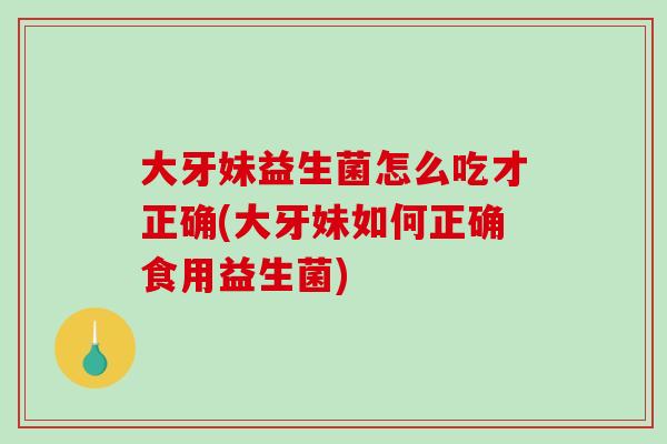 大牙妹益生菌怎么吃才正确(大牙妹如何正确食用益生菌)