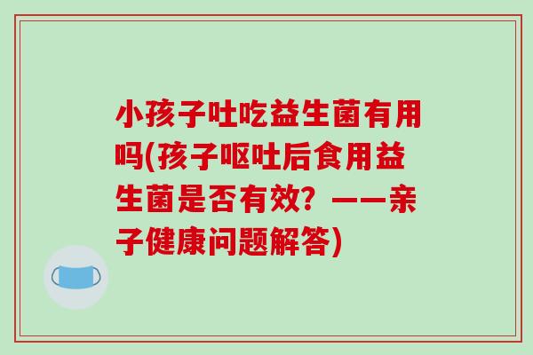 小孩子吐吃益生菌有用吗(孩子呕吐后食用益生菌是否有效？——亲子健康问题解答)