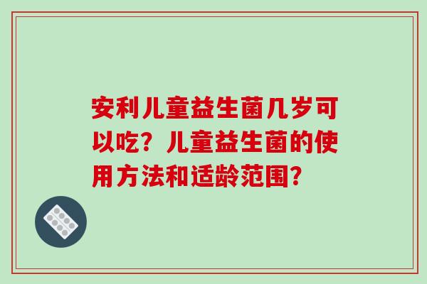 安利儿童益生菌几岁可以吃？儿童益生菌的使用方法和适龄范围？