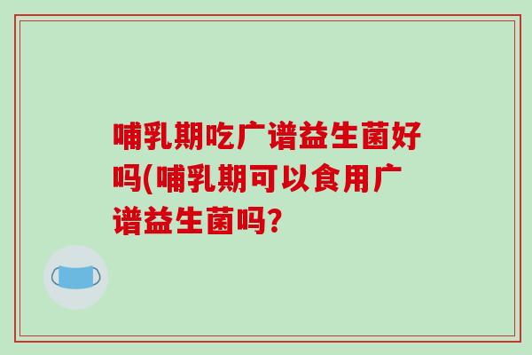 哺乳期吃广谱益生菌好吗(哺乳期可以食用广谱益生菌吗？