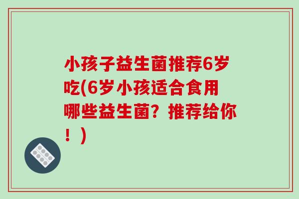 小孩子益生菌推荐6岁吃(6岁小孩适合食用哪些益生菌？推荐给你！)